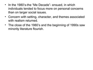 In the 1980’s-the “Me Decade”- ensued, in which individuals tended to focus more on personal concerns than on larger social issues.  Concern with setting, character, and themes associated with realism returned.  The close of the 1980’s and the beginning of 1990s saw minority literature flourish. 