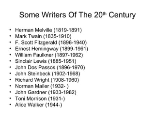 Some Writers Of The 20 th  Century Herman Melville (1819-1891) Mark Twain (1835-1910) F. Scott Fitzgerald (1896-1940) Ernest Hemingway (1899-1961) William Faulkner (1897-1962) Sinclair Lewis (1885-1951) John Dos Passos (1896-1970) John Steinbeck (1902-1968) Richard Wright (1908-1960) Norman Mailer (1932- ) John Gardner (1933-1982) Toni Morrison (1931-) Alice Walker (1944-) 