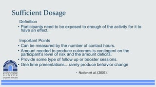 Sufficient Dosage
Definition
• Participants need to be exposed to enough of the activity for it to
have an effect.
Important Points
• Can be measured by the number of contact hours.
• Amount needed to produce outcomes is contingent on the
participant’s level of risk and the amount deficits.
• Provide some type of follow up or booster sessions.
• One time presentations…rarely produce behavior change
 