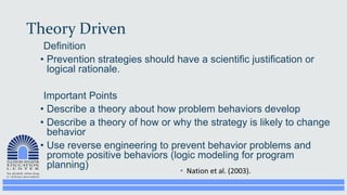 Theory Driven
Definition
• Prevention strategies should have a scientific justification or
logical rationale.
Important Points
• Describe a theory about how problem behaviors develop
• Describe a theory of how or why the strategy is likely to change
behavior
• Use reverse engineering to prevent behavior problems and
promote positive behaviors (logic modeling for program
planning)
 