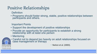 Positive Relationships
Definition
• Programs should foster strong, stable, positive relationships between
participants and others.
Important Points
• Support the development of positive relationships
• Provide an opportunity for participants to establish a strong
relationship with at least one person
• Mentoring
• Careful not to depend too heavily on adult relationships focused on
case management or therapy
 