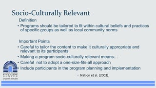 Socio-Culturally Relevant
Definition
• Programs should be tailored to fit within cultural beliefs and practices
of specific groups as well as local community norms
Important Points
• Careful to tailor the content to make it culturally appropriate and
relevant to its participants
• Making a program socio-culturally relevant means…
• Careful not to adopt a one-size-fits-all approach
• Include participants in the program planning and implementation
 