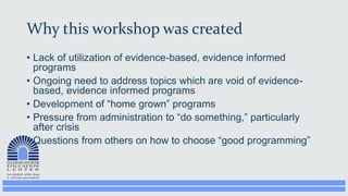 Why this workshop was created
• Lack of utilization of evidence-based, evidence informed
programs
• Ongoing need to address topics which are void of evidence-
based, evidence informed programs
• Development of “home grown” programs
• Pressure from administration to “do something,” particularly
after crisis
• Questions from others on how to choose “good programming”
 