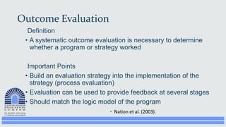Outcome Evaluation
Definition
• A systematic outcome evaluation is necessary to determine
whether a program or strategy worked
Important Points
• Build an evaluation strategy into the implementation of the
strategy (process evaluation)
• Evaluation can be used to provide feedback at several stages
• Should match the logic model of the program
 