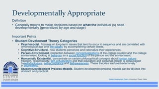 Developmentally Appropriate
Definition
• Generally means to make decisions based on what the individual (s) need
developmentally (generalized by age and stage)
Important Points
• Student Develoment Theory Categories
• Psychosocial. Focuses on long-term issues that tend to occur in sequence and are correlated with
chronological age and 'life stages' by accomplishing certain deeds.
• Cognitive-Structural. how students perceives and rationalize their experiences.
• Person-Environment. interaction between conceptualizations of the college student and the college
environment, looking at behavior as a social function of the person and the environment.
• Humanistic Existential. concentrate on certain philosophical concepts about human nature:
freedom, responsibility, self-actualization and that education and personal growth is encouraged
byself-disclosure, self-acceptance and self-awareness. These theories are used extensively
in counseling.
• Student Development Process Models. Student development process models can be divided into
abstract and practical.
Student Development Theory, University of Texas, Dallas
 