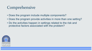Comprehensive
• Does the program include multiple components?
• Does the program provide activities in more than one setting?
• Do the activities happen in settings related to the risk and
protective factors associated with the problem?
 