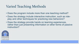 Varied Teaching Methods
• Does the program include more than one teaching method?
• Does the strategy include interactive instruction, such as role-
play and other techniques for practicing new behaviors?
• Does the strategy provide hands on learning experiences,
rather than just presenting information or other forms of passive
instruction?
 