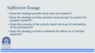 Sufficient Dosage
• Does the strategy provide more than one session?
• Does the strategy provide sessions long enough to present the
program content?
• Does the intensity of the activity match the level of risk/deficits
of the participants?
• Does the strategy include a schedule for follow up or booster
sessions?
 