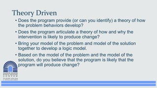 Theory Driven
• Does the program provide (or can you identify) a theory of how
the problem behaviors develop?
• Does the program articulate a theory of how and why the
intervention is likely to produce change?
• Bring your model of the problem and model of the solution
together to develop a logic model.
• Based on the model of the problem and the model of the
solution, do you believe that the program is likely that the
program will produce change?
 
