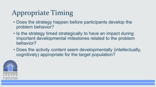 Appropriate Timing
• Does the strategy happen before participants develop the
problem behavior?
• Is the strategy timed strategically to have an impact during
important developmental milestones related to the problem
behavior?
• Does the activity content seem developmentally (intellectually,
cognitively) appropriate for the target population?
 