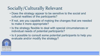 Socially/Culturally Relevant
• Does the strategy appear to be sensitive to the social and
cultural realities of the participants?
• If not, are you capable of making the changes that are needed
to make it more appropriate?
• Is the strategy flexible to deal with special circumstances or
individual needs of potential participants?
• Is it possible to consult some potential participants to help you
evaluate and/or modify the strategy?
 