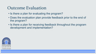 Outcome Evaluation
• Is there a plan for evaluating the program?
• Does the evaluation plan provide feedback prior to the end of
the program?
• Is there a plan for receiving feedback throughout the program
development and implementation?
 