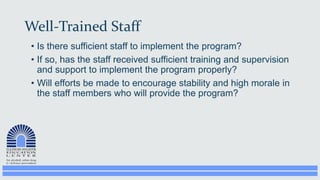 Well-Trained Staff
• Is there sufficient staff to implement the program?
• If so, has the staff received sufficient training and supervision
and support to implement the program properly?
• Will efforts be made to encourage stability and high morale in
the staff members who will provide the program?
 