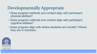 Developmentally Appropriate
• Does program methods and content align with participant
physical abilities?
• Does program methods and content align with participant
cognitive abilities?
• Does program align with where students are morally? Where
they are in transition
 