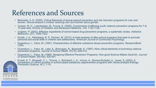 References and Sources
• Berkowitz, A. D. (2000). Critical Elements of sexual assault prevention and risk reduction programs for men and
women. Sexual assault in context: teaching men and women about gender.
• Cooper, W. O., Lutenbacher, M., Fuccia, K. (2000). Components of effective youth violence prevention programs for 7 to
14 year-olds. Archive of Pediatric and Adolescent Medicine, 154, 1134-1139.
• Cuijpers, P. (2002). Effective ingredients of school-based drug prevention programs, a systematic review. Addictive
Behaviors, (27), 1009-1023.
• Durlak, J. A., Weissberg, R. P., Pachan, M. (2010). A meta-analysis of after-school programs that seek to promote
personal and social skills in children and adolescents. American Journal of Community Psychology.
• Dusenbury, L., Falco, M. (1997). Characteristics of effective substance abuse prevention programs. ResearchBrief,
1(26).
• Dusenbury, L., Falco, M., Lake, A., Brannigan, R., Bosworth, K. (1997). Nine critical elements of promising violence
prevention programs. Journal of School Health, 67(10), 409-414.
• Dusenbury, L., Falco, M. (1995). Designing Effective Prevention Programs, How good Science Makes Good Art. Journal
of School Health, 65(100), 420-441.
• Ennett, S. T., Ringwalt, C. L., Thorne, J., Rohrbach, L. A., Vincus, A., Simons-Rudolph, A., Jones, S. (2003). A
comparison of current practice in school-based substance useprevention programs with menta-analysis findings.
Prevention Science, 4(1), 1-14.
 
