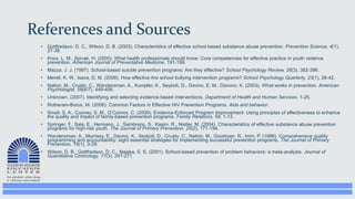 References and Sources
• Gottfredson, D. C., Wilson, D. B. (2003). Characteristics of effective school-based substance abuse prevention. Prevention Science, 4(1),
27-38.
• Knox, L. M., Spivak, H. (2005). What health professionals should know: Core competencies for effective practice in youth violence
prevention. American Journal of Preventative Medicine, 191-199.
• Mazza, J. J. (1997). School-based suicide prevention programs: Are they effective? School Psychology Review, 26(3), 382-396.
• Merell, K. W., Isava, D. M. (2008). How effective Are school bullying intervention programs? School Psychology Quarterly, 23(1), 26-42.
• Nation, M., Crusto, C., Wandersman, A., Kumpfer, K., Seybolt, D., Davino, E. M., Davono, K. (2003). What works in prevention. American
Psychologist, 58(6/7), 449-456.
• Unknown. (2007). Identifying and selecting evidence-based interventions. Department of Health and Human Services. 1-25.
• Rotheram-Borus, M. (2008). Common Factors in Effective HIV Prevention Programs. Aids and behavior.
• Small, S. A., Cooney, S. M., O’Connor, C. (2009). Evidence-Enforced Program Improvement: Using principles of effectiveness to enhance
the quality and impact of family-based prevention programs. Family Relations, 58, 1-13.
• Springer, F., Sale, E., Hermann, J., Sambrano, S., Kasim, R., Nistler, M. (2004). Characteristics of effective substance abuse prevention
programs for high-risk youth. The Journal of Primary Prevention, 25(2), 171-194.
• Wandersman, A., Morrisey, E., Davino, K., Seybolt, D., Crusto, C., Nation, M., Goodman, R., Imm, P. (1998). Comprehensive quality
programming and accountability: eight essential strategies for implementing successful prevention programs. The Journal of Primary
Prevention, 19(1), 3-29.
• Wilson, D. B., Gottfredson, D. C., Najaka, S. S. (2001). School-based prevention of problem behaviors: a meta-analysis. Journal of
Quantitative Ciminology, 17(3), 247-271.
 