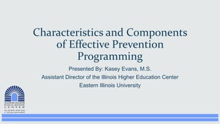 Presented By: Kasey Evans, M.S.
Assistant Director of the Illinois Higher Education Center
Eastern Illinois University
Characteristics and Components
of Effective Prevention
Programming
 