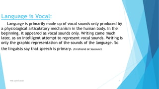 Language is Vocal:
Language is primarily made up of vocal sounds only produced by
a physiological articulatory mechanism in the human body. In the
beginning, it appeared as vocal sounds only. Writing came much
later, as an intelligent attempt to represent vocal sounds. Writing is
only the graphic representation of the sounds of the language. So
the linguists say that speech is primary. (Ferdinand de Saussure)
PROF.JUNAID AMJED 7
 