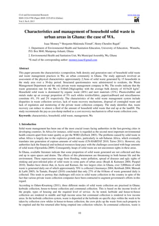 Civil and Environmental Research www.iiste.org
ISSN 2224-5790 (Paper) ISSN 2225-0514 (Online)
Vol.3, No.9, 2013
10
Characteristics and management of household solid waste in
urban areas in Ghana: the case of WA.
Isaac Monney1
* Benjamin Makimula Tiimub1
, Henry Chendire Bagah2
1. Department of Environmental Health and Sanitation Education, University of Education, Winneba,
P.O. Box M40, Mampong-Ashanti, Ghana
2. Environmental Health and Sanitation Unit, Wa Municipal Assembly, Wa, Ghana
*E-mail of the corresponding author: monney.isaac@gmail.com
Abstract
This paper presents the characteristics (composition, bulk density and generation rate) of household solid waste
and waste management practices in Wa; an urban community in Ghana. The study approach involved an
assessment of the physical characteristics approximately 2.3tons of solid waste generated by 15 households in
the study area over a 30-day period. Structured questionnaires were administered to residents, the Waste
Management Department and the only private waste management company in Wa. The results indicate that the
waste generation rate for the Wa is 0.68±0.24kg/cap/day with the average bulk density of 44.9±28 kg/m3
.
Household solid waste is dominated by organic waste (48%) and inert materials (33%). Plastics/rubber and
metals make up an average proportion of 5% each whiles textiles/fabric, paper/cardboard and miscellaneous
constitute 4%, 3% and 2% respectively. The characteristics of the solid waste management system include
disparities in waste collection services, lack of waste recovery mechanisms, disposal of comingled waste and
lack of regulation and monitoring of the private waste collection company. The study identifies that, waste
recovery can reduce to almost a third of the amount of household solid waste that end up at the landfill. The
study recommends the pay-as-you-dump method as a cost recovery mechanism to offset waste collection costs.
Keywords: characteristics, household, solid waste, management, Wa
1. Introduction
Solid waste management has been one of the most crucial issues facing authorities in the fast-growing cities in
developing countries. In Africa for instance, solid waste is regarded as the second most important environmental
health concern apart from water quality as per the WHO (Zerbock 2003). The problems caused by solid waste in
urban Africa is largely due to the explosive growth rates, particularly in sub-Saharan Africa, which eventually
translates into generation of copious amounts of solid waste (UN-HABITAT 2010; Taiwo 2011). However, city
authorities lack the financial and technical resources keep pace with the challenges associated with huge amounts
of solid waste (Ogwueleka 2009). Consequently, heaps of solid waste are not uncommon sights in these areas.
In Ghana, available literature indicate that some proportion of solid waste generated are not collected and thus
end up in open spaces and drains. The effects of this phenomenon are threatening to both human life and the
environment. These repercussions range from flooding, water pollution, spread of diseases and ugly sights of
stinking and pest-infested piles of solid waste in some parts of urban areas (Boadi & Kuitunen 2004; Puopiel
2010). Studies have shown that, in Accra and Kumasi, the two largest cities in Ghana, over 3,000tons of solid
waste is generated daily out of which approximately 70% is collected (Anomanyo 2004; Ketibuah 2004; Mensah
& Larbi 2005). In Tamale, Puopiel (2010) concluded that only 27% of the 810tons of waste generated daily is
collected. This tends to portray that challenges still exist in solid waste collection in the country in spite of the
fact that various private waste collection companies have been contracted to augment government's efforts in this
regard.
According to Oduro-Kwarteng (2011), three different modes of solid waste collection are practised in Ghana;
kerbside collection, house-to-house collection and communal collection. This is based on the income levels of
the people, types of housing and the required level of service. As he noted, kerbside and house-to-house
collection are rendered in middle and high income areas but communal collection is rendered in low income
areas. In the kerbside collection system, waste is deposited at the kerbside on specific days within the week to be
taken by collection crew whiles in house-to-house collection, the crew picks up the waste from each property to
be emptied and the bin returned after being emptied into collection vehicles. In communal collection, waste is
 