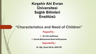 “Characteristics and Need of Children”
Prepared by :
 Alı Falh abdlhasan
 Zaınab Mohammed Abed Al-Khuzamee
Supervised by :
Dr. Öğr. Üyesi HİLAL SEKİ ÖZ
Kırşehir Ahi Evran
Üniversitesi
Sağlık Bilimleri
Enstitüsü
 