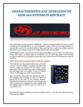 The engine data monitoring system (EDM) 960 – the one manufactured by J.P. Instruments is
available for all aircraft with 4, 6, 7, 8 or 9 cylinders engines. There are so many things in an
aircraft that need to be monitored that in days gone by, there used to be a flight engineer
whose job it was to keep an eye on the engine performance during flight.
But the flight engineer was only human and during long flights, it was easy to not notice some
things. But being a machine albeit an intelligent one; the EDM 960 system electronically
surveys everything it is connected to, and it does it four times a second. Nothing can escape its
attention.
Some of the characteristics of the EDM 960 System:
The EDM 960 not only reads the data sent to it by the
sensors, it has the ability to compare that data with
extreme values pre-entered into the system by the
pilots and; in the event that any sensor reading of the
aircraft engine does not confirm to the pre-entered
values, it will trigger an audio-visual warning.
Apart from this, if you plug the appropriate GPS, it
can calculate time-to-empty in real time based on
actual fuel in the tank. It can compute distance,
calculate fuel requirement (based on current fuel use
rate), compare fuel requirement with available fuel
and display data on whether you can make it to a
way-point or not.
The EDM 960 System acts like your very own flight engineer – one that never feels drowsy or
sleeps during a flight.
 
