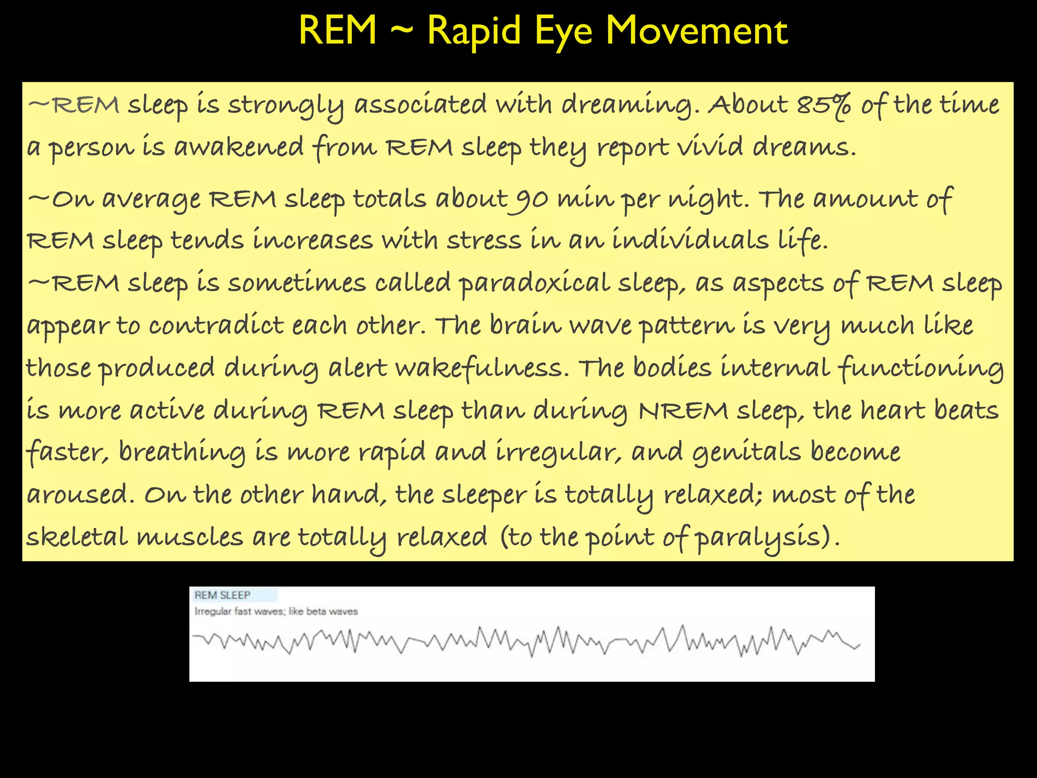 REM ~ Rapid Eye Movement
~REM sleep is strongly associated with dreaming. About 85% of the time
a person is awakened from REM sleep they report vivid dreams.
~On average REM sleep totals about 90 min per night. The amount of
REM sleep tends increases with stress in an individuals life.
~REM sleep is sometimes called paradoxical sleep, as aspects of REM sleep
appear to contradict each other. The brain wave pattern is very much like
those produced during alert wakefulness. The bodies internal functioning
is more active during REM sleep than during NREM sleep, the heart beats
faster, breathing is more rapid and irregular, and genitals become
aroused. On the other hand, the sleeper is totally relaxed; most of the
skeletal muscles are totally relaxed (to the point of paralysis).
 