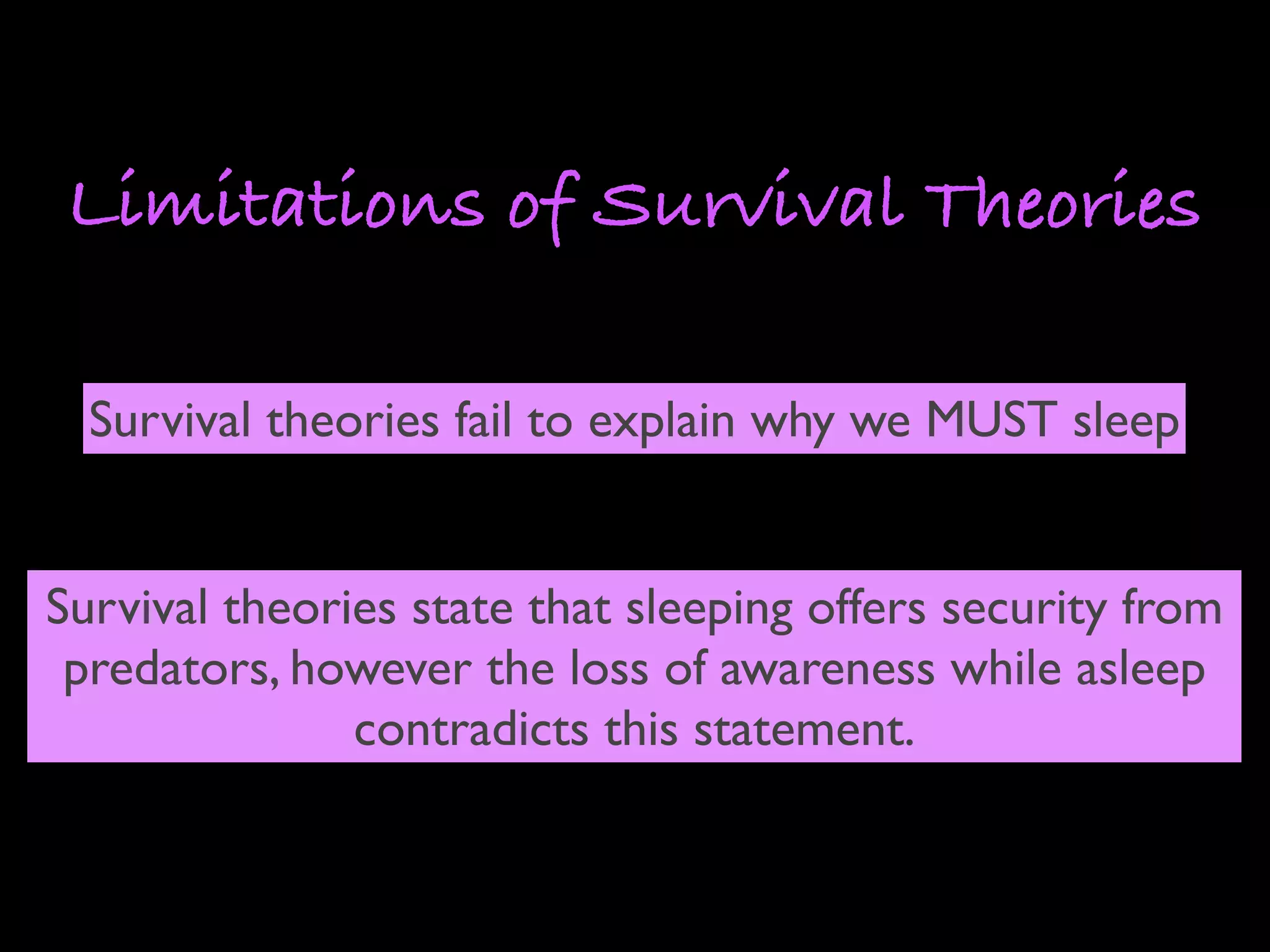 Limitations of Survival Theories

  Survival theories fail to explain why we MUST sleep


Survival theories state that sleeping offers security from
 predators, however the loss of awareness while asleep
               contradicts this statement.
 