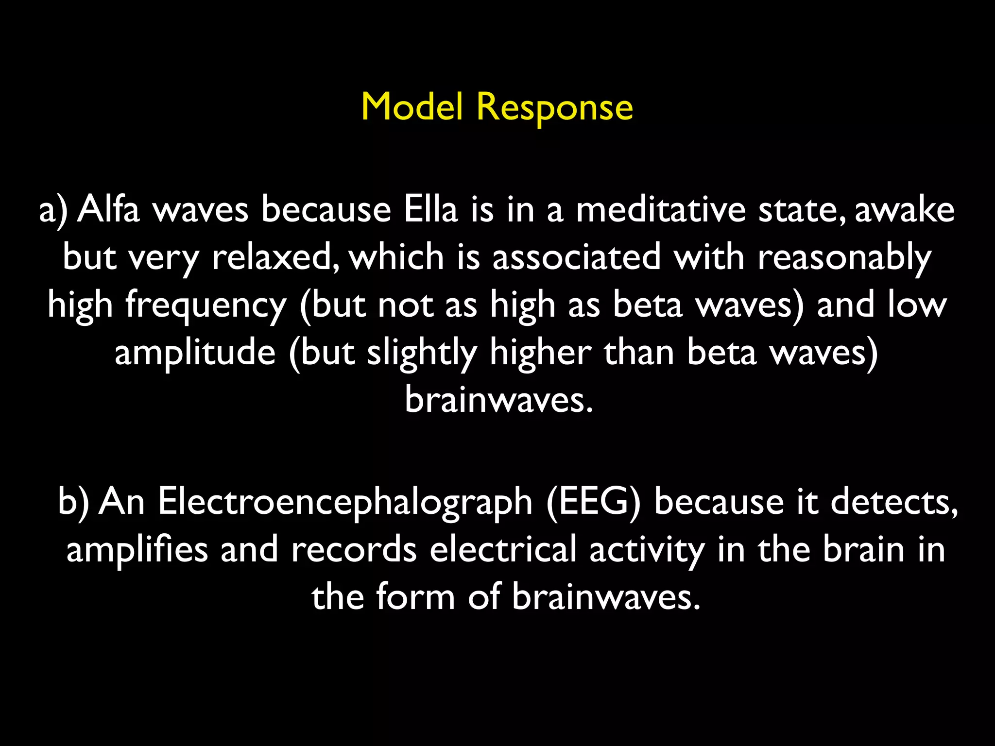 Model Response

a) Alfa waves because Ella is in a meditative state, awake
 but very relaxed, which is associated with reasonably
high frequency (but not as high as beta waves) and low
     amplitude (but slightly higher than beta waves)
                       brainwaves.

 b) An Electroencephalograph (EEG) because it detects,
 ampliﬁes and records electrical activity in the brain in
                the form of brainwaves.
 