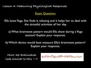 Lesson 4: Measuring Physiological Responses

                          Exam Question:

 Ella loves Yoga. She ﬁnds it relaxing and it helps her to deal with
                  the stressful activities of her day.

    a) What brainwave pattern would Ella show during a Yoga
                session? Explain your response.

 b) Which device would best measure Ella’s brainwave pattern?
                   Explain your response.

   Hint: her brainwaves
 look similar to this ~>
 