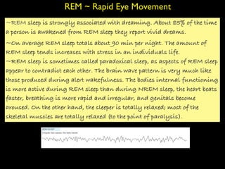 REM ~ Rapid Eye Movement
~REM sleep is strongly associated with dreaming. About 85% of the time
a person is awakened from REM sleep they report vivid dreams.
~On average REM sleep totals about 90 min per night. The amount of
REM sleep tends increases with stress in an individuals life.
~REM sleep is sometimes called paradoxical sleep, as aspects of REM sleep
appear to contradict each other. The brain wave pattern is very much like
those produced during alert wakefulness. The bodies internal functioning
is more active during REM sleep than during NREM sleep, the heart beats
faster, breathing is more rapid and irregular, and genitals become
aroused. On the other hand, the sleeper is totally relaxed; most of the
skeletal muscles are totally relaxed (to the point of paralysis).
 
