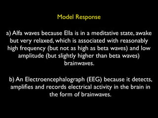 Model Response

a) Alfa waves because Ella is in a meditative state, awake
 but very relaxed, which is associated with reasonably
high frequency (but not as high as beta waves) and low
     amplitude (but slightly higher than beta waves)
                       brainwaves.

 b) An Electroencephalograph (EEG) because it detects,
 ampliﬁes and records electrical activity in the brain in
                the form of brainwaves.
 