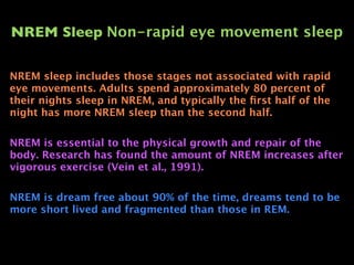 NREM Sleep Non-rapid eye movement sleep

NREM sleep includes those stages not associated with rapid
eye movements. Adults spend approximately 80 percent of
their nights sleep in NREM, and typically the ﬁrst half of the
night has more NREM sleep than the second half.

NREM is essential to the physical growth and repair of the
body. Research has found the amount of NREM increases after
vigorous exercise (Vein et al., 1991).

NREM is dream free about 90% of the time, dreams tend to be
more short lived and fragmented than those in REM.
 