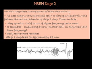 NREM Stage 2
~In this stage there is a prevalence of theta-wave activity.
~ As sleep deepens EEG recordings begin to pick up unique brain wave
features that are characteristic of stage 2 sleep. Theses include
• Sleep spindles – brief bursts of higher frequency brain waves
• K complexes – single sharp bursts (rise then fall) in amplitude (and
  lower frequency).
• Body temperature decreases
~Stage 2 sleep lasts for approximately 20 min
 
