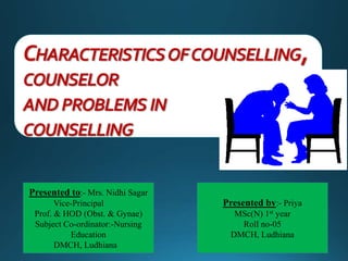 CHARACTERISTICSOFCOUNSELLING,
COUNSELOR
AND PROBLEMSIN
COUNSELLING
Presented to:- Mrs. Nidhi Sagar
Vice-Principal
Prof. & HOD (Obst. & Gynae)
Subject Co-ordinator:-Nursing
Education
DMCH, Ludhiana
Presented by:- Priya
MSc(N) 1st year
Roll no-05
DMCH, Ludhiana
 