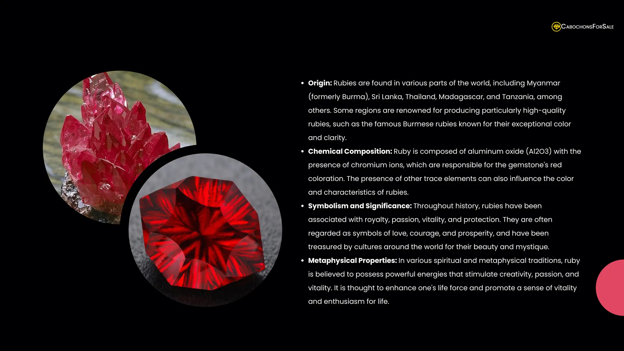 Origin: Rubies are found in various parts of the world, including Myanmar
(formerly Burma), Sri Lanka, Thailand, Madagascar, and Tanzania, among
others. Some regions are renowned for producing particularly high-quality
rubies, such as the famous Burmese rubies known for their exceptional color
and clarity.
Chemical Composition: Ruby is composed of aluminum oxide (Al2O3) with the
presence of chromium ions, which are responsible for the gemstone's red
coloration. The presence of other trace elements can also influence the color
and characteristics of rubies.
Symbolism and Significance: Throughout history, rubies have been
associated with royalty, passion, vitality, and protection. They are often
regarded as symbols of love, courage, and prosperity, and have been
treasured by cultures around the world for their beauty and mystique.
Metaphysical Properties: In various spiritual and metaphysical traditions, ruby
is believed to possess powerful energies that stimulate creativity, passion, and
vitality. It is thought to enhance one's life force and promote a sense of vitality
and enthusiasm for life.
 