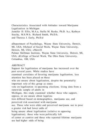 Characteristics Associated with Attitudes toward Marijuana
Legalization in Michigan
Jennifer D. Ellis, M.A.a, Stella M. Resko, Ph.D. b,c, Kathryn
Szechy, M.S.W.b, Richard Smith, Ph.D.b,
and Theresa J. Early, Ph.D.d
aDepartment of Psychology, Wayne State University, Detroit,
MI, USA; bSchool of Social Work, Wayne State University,
Detroit, MI, USA; cMerrill
Palmer Skillman Institute, Wayne State University, Detroit, MI,
USA; dCollege of Social Work, The Ohio State University,
Columbus, OH, USA
ABSTRACT
Support for legalization of marijuana has increased over the
past several years. While studies have
examined correlates of favoring marijuana legalization, less
attention has been placed on those
who are unsure about legalization, despite the potential ly
important role of this group as states
vote on legalization in upcoming elections. Using data from a
statewide sample of adults in
Michigan, this study examined whether those who support,
oppose, or are unsure about legaliza-
tion differed based on demographics, marijuana use, and
perceived risk associated with marijuana
use. Those who were older and perceived marijuana use to pose
a greater risk had lower odds of
being unsure about legalization (relative to opposing
legalization); those who were politically left
of center or centrist and those who reported lifetime marijuana
use had higher odds of being
 