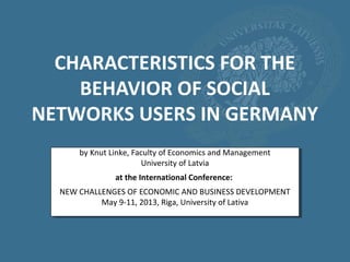 CHARACTERISTICS FOR THE
BEHAVIOR OF SOCIAL
NETWORKS USERS IN GERMANY
by Knut Linke, Faculty of Economics and Management
University of Latvia
at the International Conference:
NEW CHALLENGES OF ECONOMIC AND BUSINESS DEVELOPMENT
May 9-11, 2013, Riga, University of Lativa
 