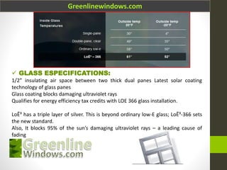Greenlinewindows.com
 GLASS ESPECIFICATIONS:
1/2” insulating air space between two thick dual panes Latest solar coating
technology of glass panes
Glass coating blocks damaging ultraviolet rays
Qualifies for energy efficiency tax credits with LOE 366 glass installation.
LoĒ³ has a triple layer of silver. This is beyond ordinary low-E glass; LoĒ³-366 sets
the new standard.
Also, It blocks 95% of the sun’s damaging ultraviolet rays – a leading cause of
fading
 