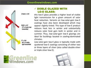 Greenlinewindows.com
 DOBLE GLAZED WITH
LO-E GLASS:
this low-E glass provides a higher level of visible
light transmission for a given amount of solar
heat reduction. Variants on low-solar-gain low-E
coatings have also been developed which may
appear slightly tinted. This type of low-E product
reduces heat loss in winter and substantially
reduces solar heat gain both in winter and in
summer. Thus, low-solar-gain low-E glazings are
ideal for buildings located in cooling-dominated
climates.
Low-solar-gain low-E glass is typically made with
sputtered low-E coatings consisting of either two
or three layers of silver (also called double-silver
or triple-silver low-E).
 