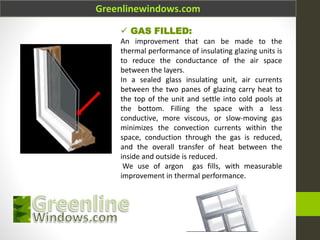 Greenlinewindows.com
 GAS FILLED:
An improvement that can be made to the
thermal performance of insulating glazing units is
to reduce the conductance of the air space
between the layers.
In a sealed glass insulating unit, air currents
between the two panes of glazing carry heat to
the top of the unit and settle into cold pools at
the bottom. Filling the space with a less
conductive, more viscous, or slow-moving gas
minimizes the convection currents within the
space, conduction through the gas is reduced,
and the overall transfer of heat between the
inside and outside is reduced.
We use of argon gas fills, with measurable
improvement in thermal performance.
 