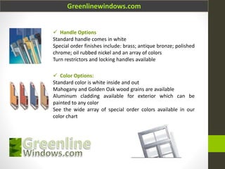 Greenlinewindows.com
 Handle Options
Standard handle comes in white
Special order finishes include: brass; antique bronze; polished
chrome; oil rubbed nickel and an array of colors
Turn restrictors and locking handles available
 Color Options:
Standard color is white inside and out
Mahogany and Golden Oak wood grains are available
Aluminum cladding available for exterior which can be
painted to any color
See the wide array of special order colors available in our
color chart
 