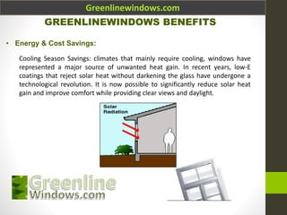 Greenlinewindows.com
GREENLINEWINDOWS BENEFITS
• Energy & Cost Savings:
Cooling Season Savings: climates that mainly require cooling, windows have
represented a major source of unwanted heat gain. In recent years, low-E
coatings that reject solar heat without darkening the glass have undergone a
technological revolution. It is now possible to significantly reduce solar heat
gain and improve comfort while providing clear views and daylight.
 