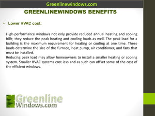 Greenlinewindows.com
GREENLINEWINDOWS BENEFITS
• Lower HVAC cost:
High-performance windows not only provide reduced annual heating and cooling
bills; they reduce the peak heating and cooling loads as well. The peak load for a
building is the maximum requirement for heating or cooling at one time. These
loads determine the size of the furnace, heat pump, air conditioner, and fans that
must be installed.
Reducing peak load may allow homeowners to install a smaller heating or cooling
system. Smaller HVAC systems cost less and as such can offset some of the cost of
the efficient windows.
 