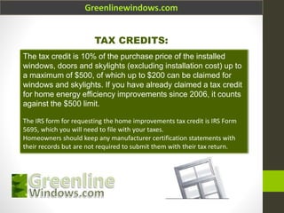 Greenlinewindows.com
TAX CREDITS:
The tax credit is 10% of the purchase price of the installed
windows, doors and skylights (excluding installation cost) up to
a maximum of $500, of which up to $200 can be claimed for
windows and skylights. If you have already claimed a tax credit
for home energy efficiency improvements since 2006, it counts
against the $500 limit.
The IRS form for requesting the home improvements tax credit is IRS Form
5695, which you will need to file with your taxes.
Homeowners should keep any manufacturer certification statements with
their records but are not required to submit them with their tax return.
 