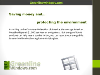 Greenlinewindows.com
Saving money and...
protecting the environment
According to the Consumer Federation of America, the average American
household spends $1,500 per year on energy costs. But energy-efficient
windows can help save a bundle. In fact, you can reduce your energy bills
by one-third by simply using low-emissivity glass.
 