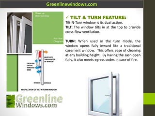 Greenlinewindows.com
 TILT & TURN FEATURE:
Tilt-N-Turn window is its dual action.
TILT: The window tilts in at the top to provide
cross-flow ventilation.
TURN: When used in the turn mode, the
window opens fully inward like a traditional
casement window. This offers ease of cleaning
at any building height. By having the sash open
fully, it also meets egress codes in case of fire.
 