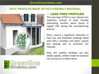 Greenlinewindows.com
 LEAD FREE PROFILES:
This new type of PVC-U uses calcium-zinc
stabilizers instead of lead, thereby
eliminating harmful toxins found in
regular PVC during the manufacturing
process.
PVC-u causes a significant reduction in
heat loss and therefore buildings fitted
with PVC-u windows and doors require
less heating and so emissions are
reduced.
Also, this profiles windows are also
totally aseptic; neither mold nor bacteria
can survive on or within them.
UPVC PROFILES MADE OF ECO-FRIENDLY MATERIAL
 