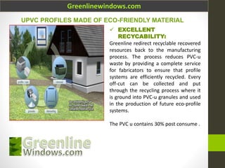 Greenlinewindows.com
 EXCELLENT
RECYCABILITY:
Greenline redirect recyclable recovered
resources back to the manufacturing
process. The process reduces PVC-u
waste by providing a complete service
for fabricators to ensure that profile
systems are efficiently recycled. Every
off-cut can be collected and put
through the recycling process where it
is ground into PVC-u granules and used
in the production of future eco-profile
systems.
The PVC u contains 30% post consume .
UPVC PROFILES MADE OF ECO-FRIENDLY MATERIAL
 