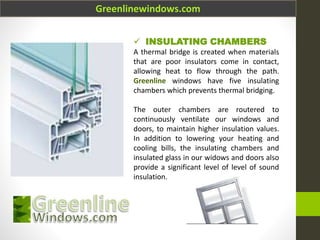 Greenlinewindows.com
 INSULATING CHAMBERS
A thermal bridge is created when materials
that are poor insulators come in contact,
allowing heat to flow through the path.
Greenline windows have five insulating
chambers which prevents thermal bridging.
The outer chambers are routered to
continuously ventilate our windows and
doors, to maintain higher insulation values.
In addition to lowering your heating and
cooling bills, the insulating chambers and
insulated glass in our widows and doors also
provide a significant level of level of sound
insulation.
 