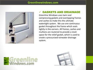 Greenlinewindows.com
 GASKETS AND DRIAINAGE
Greenline Windows uses twin-seal
compressing gaskets and overlapping frames
and sashes to make this the ultimate
watertight system. We use one continuous
gasket throughout the frame which seals
tightly in the corners. All frames, sashes and
mullions are routered to provide a reset
space for the relief gasket, which is used to
create a pressurized rainwater drainage
system.
 